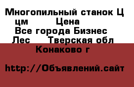  Многопильный станок Ц6 (цм-200) › Цена ­ 550 000 - Все города Бизнес » Лес   . Тверская обл.,Конаково г.